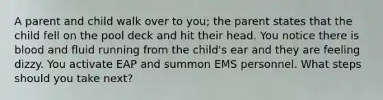 A parent and child walk over to you; the parent states that the child fell on the pool deck and hit their head. You notice there is blood and fluid running from the child's ear and they are feeling dizzy. You activate EAP and summon EMS personnel. What steps should you take next?