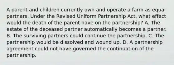 A parent and children currently own and operate a farm as equal partners. Under the Revised Uniform Partnership Act, what effect would the death of the parent have on the partnership? A. The estate of the deceased partner automatically becomes a partner. B. The surviving partners could continue the partnership. C. The partnership would be dissolved and wound up. D. A partnership agreement could not have governed the continuation of the partnership.