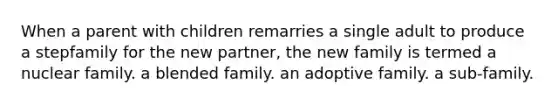 When a parent with children remarries a single adult to produce a stepfamily for the new partner, the new family is termed a nuclear family. a blended family. an adoptive family. a sub-family.