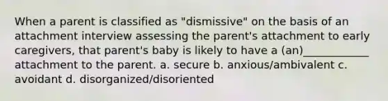 When a parent is classified as "dismissive" on the basis of an attachment interview assessing the parent's attachment to early caregivers, that parent's baby is likely to have a (an)____________ attachment to the parent. a. secure b. anxious/ambivalent c. avoidant d. disorganized/disoriented