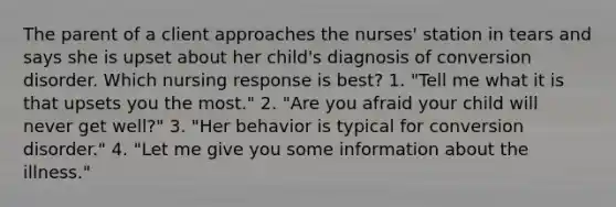 The parent of a client approaches the nurses' station in tears and says she is upset about her child's diagnosis of conversion disorder. Which nursing response is best? 1. "Tell me what it is that upsets you the most." 2. "Are you afraid your child will never get well?" 3. "Her behavior is typical for conversion disorder." 4. "Let me give you some information about the illness."