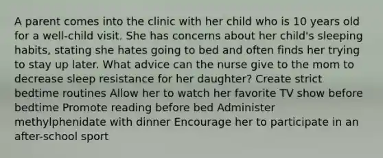 A parent comes into the clinic with her child who is 10 years old for a well-child visit. She has concerns about her child's sleeping habits, stating she hates going to bed and often finds her trying to stay up later. What advice can the nurse give to the mom to decrease sleep resistance for her daughter? Create strict bedtime routines Allow her to watch her favorite TV show before bedtime Promote reading before bed Administer methylphenidate with dinner Encourage her to participate in an after-school sport