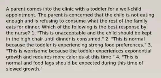 A parent comes into the clinic with a toddler for a well-child appointment. The parent is concerned that the child is not eating enough and is refusing to consume what the rest of the family eats for dinner. Which of the following is the best response by the nurse? 1. "This is unacceptable and the child should be kept in the high chair until dinner is consumed." 2. "This is normal because the toddler is experiencing strong food preferences." 3. "This is worrisome because the toddler experiences exponential growth and requires more calories at this time." 4. "This is normal and food lags should be expected during this time of slowed growth."