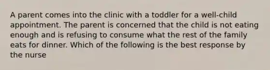 A parent comes into the clinic with a toddler for a well-child appointment. The parent is concerned that the child is not eating enough and is refusing to consume what the rest of the family eats for dinner. Which of the following is the best response by the nurse