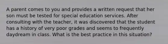 A parent comes to you and provides a written request that her son must be tested for special education services. After consulting with the teacher, it was discovered that the student has a history of very poor grades and seems to frequently daydream in class. What is the best practice in this situation?