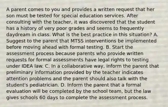 A parent comes to you and provides a written request that her son must be tested for special education services. After consulting with the teacher, it was discovered that the student has a history of very poor grades and seems to frequently daydream in class. What is the best practice in this situation? A. Suggest to the parent that MTSS interventions be implemented before moving ahead with formal testing. B. Start the assessment process because parents who provide written requests for formal assessments have legal rights to testing under IDEA law. C. In a collaborative way, inform the parent that preliminary information provided by the teacher indicates attention problems and the parent should also talk with the student's pediatrician. D. Inform the parent that a formal evaluation will be completed by the school team, but the law gives schools 60 days to complete the assessment process.