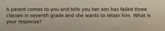 A parent comes to you and tells you her son has failed three classes in seventh grade and she wants to retain him. What is your response?