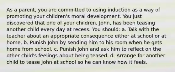 As a parent, you are committed to using induction as a way of promoting your children's moral development. You just discovered that one of your children, John, has been teasing another child every day at recess. You should: a. Talk with the teacher about an appropriate consequence either at school or at home. b. Punish John by sending him to his room when he gets home from school. c. Punish John and ask him to reflect on the other child's feelings about being teased. d. Arrange for another child to tease John at school so he can know how it feels.