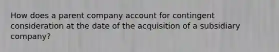 How does a parent company account for contingent consideration at the date of the acquisition of a subsidiary company?