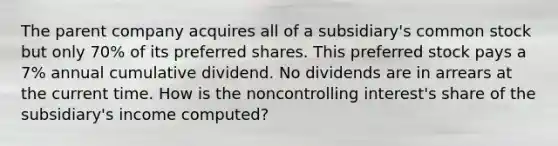 The parent company acquires all of a subsidiary's common stock but only 70% of its preferred shares. This preferred stock pays a 7% annual cumulative dividend. No dividends are in arrears at the current time. How is the noncontrolling interest's share of the subsidiary's income computed?