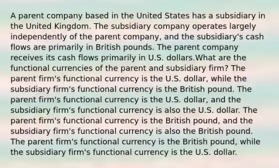 A parent company based in the United States has a subsidiary in the United Kingdom. The subsidiary company operates largely independently of the parent company, and the subsidiary's cash flows are primarily in British pounds. The parent company receives its cash flows primarily in U.S. dollars.What are the functional currencies of the parent and subsidiary firm? The parent firm's functional currency is the U.S. dollar, while the subsidiary firm's functional currency is the British pound. The parent firm's functional currency is the U.S. dollar, and the subsidiary firm's functional currency is also the U.S. dollar. The parent firm's functional currency is the British pound, and the subsidiary firm's functional currency is also the British pound. The parent firm's functional currency is the British pound, while the subsidiary firm's functional currency is the U.S. dollar.