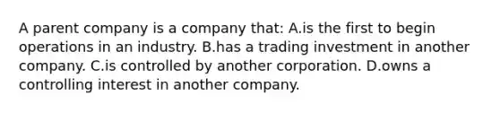 A parent company is a company​ that: A.is the first to begin operations in an industry. B.has a trading investment in another company. C.is controlled by another corporation. D.owns a controlling interest in another company.