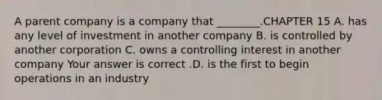 A parent company is a company that​ ________.CHAPTER 15 A. has any level of investment in another company B. is controlled by another corporation C. owns a controlling interest in another company Your answer is correct .D. is the first to begin operations in an industry