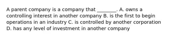 A parent company is a company that​ ________. A. owns a controlling interest in another company B. is the first to begin operations in an industry C. is controlled by another corporation D. has any level of investment in another company