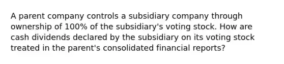 A parent company controls a subsidiary company through ownership of 100% of the subsidiary's voting stock. How are cash dividends declared by the subsidiary on its voting stock treated in the parent's consolidated financial reports?