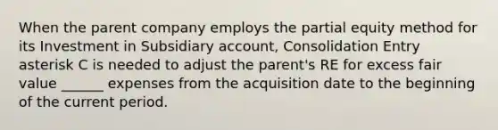 When the parent company employs the partial equity method for its Investment in Subsidiary account, Consolidation Entry asterisk C is needed to adjust the parent's RE for excess fair value ______ expenses from the acquisition date to the beginning of the current period.