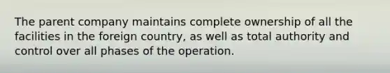 The parent company maintains complete ownership of all the facilities in the foreign country, as well as total authority and control over all phases of the operation.