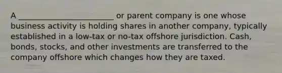 A ________________________ or parent company is one whose business activity is holding shares in another company, typically established in a low-tax or no-tax offshore jurisdiction. Cash, bonds, stocks, and other investments are transferred to the company offshore which changes how they are taxed.