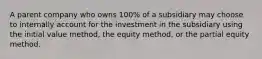 A parent company who owns 100% of a subsidiary may choose to internally account for the investment in the subsidiary using the initial value method, the equity method, or the partial equity method.