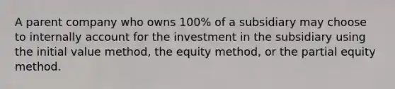 A parent company who owns 100% of a subsidiary may choose to internally account for the investment in the subsidiary using the initial value method, the equity method, or the partial equity method.