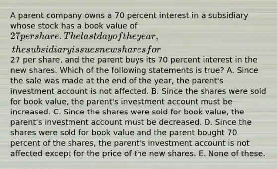 A parent company owns a 70 percent interest in a subsidiary whose stock has a book value of 27 per share. The last day of the year, the subsidiary issues new shares for27 per share, and the parent buys its 70 percent interest in the new shares. Which of the following statements is true? A. Since the sale was made at the end of the year, the parent's investment account is not affected. B. Since the shares were sold for book value, the parent's investment account must be increased. C. Since the shares were sold for book value, the parent's investment account must be decreased. D. Since the shares were sold for book value and the parent bought 70 percent of the shares, the parent's investment account is not affected except for the price of the new shares. E. None of these.