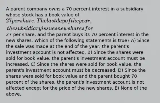 A parent company owns a 70 percent interest in a subsidiary whose stock has a book value of 27 per share. The last day of the year, the subsidiary issues new shares for27 per share, and the parent buys its 70 percent interest in the new shares. Which of the following statements is true? A) Since the sale was made at the end of the year, the parent's investment account is not affected. B) Since the shares were sold for book value, the parent's investment account must be increased. C) Since the shares were sold for book value, the parent's investment account must be decreased. D) Since the shares were sold for book value and the parent bought 70 percent of the shares, the parent's investment account is not affected except for the price of the new shares. E) None of the above.