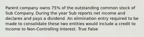 Parent company owns 75% of the outstanding common stock of Sub Company. During the year Sub reports net income and declares and pays a dividend. An elimination entry required to be made to consolidate these two entities would include a credit to Income to Non-Controlling Interest. True False