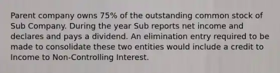 Parent company owns 75% of the outstanding common stock of Sub Company. During the year Sub reports net income and declares and pays a dividend. An elimination entry required to be made to consolidate these two entities would include a credit to Income to Non-Controlling Interest.