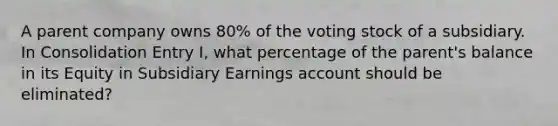 A parent company owns 80% of the voting stock of a subsidiary. In Consolidation Entry I, what percentage of the parent's balance in its Equity in Subsidiary Earnings account should be eliminated?