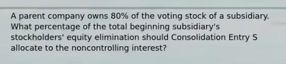 A parent company owns 80% of the voting stock of a subsidiary. What percentage of the total beginning subsidiary's stockholders' equity elimination should Consolidation Entry S allocate to the noncontrolling interest?