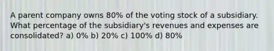 A parent company owns 80% of the voting stock of a subsidiary. What percentage of the subsidiary's revenues and expenses are consolidated? a) 0% b) 20% c) 100% d) 80%