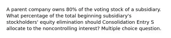 A parent company owns 80% of the voting stock of a subsidiary. What percentage of the total beginning subsidiary's stockholders' equity elimination should Consolidation Entry S allocate to the noncontrolling interest? Multiple choice question.