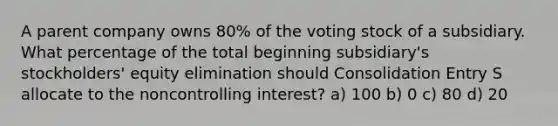 A parent company owns 80% of the voting stock of a subsidiary. What percentage of the total beginning subsidiary's stockholders' equity elimination should Consolidation Entry S allocate to the noncontrolling interest? a) 100 b) 0 c) 80 d) 20