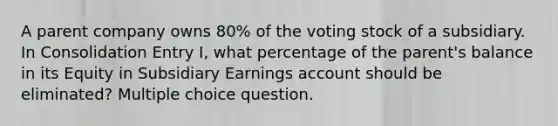 A parent company owns 80% of the voting stock of a subsidiary. In Consolidation Entry I, what percentage of the parent's balance in its Equity in Subsidiary Earnings account should be eliminated? Multiple choice question.