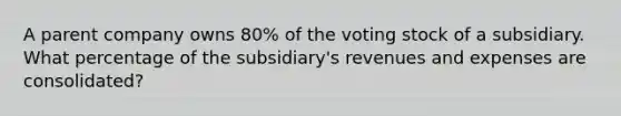 A parent company owns 80% of the voting stock of a subsidiary. What percentage of the subsidiary's revenues and expenses are consolidated?