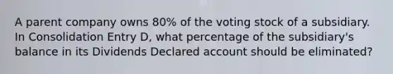 A parent company owns 80% of the voting stock of a subsidiary. In Consolidation Entry D, what percentage of the subsidiary's balance in its Dividends Declared account should be eliminated?