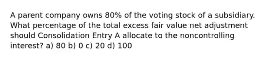 A parent company owns 80% of the voting stock of a subsidiary. What percentage of the total excess fair value net adjustment should Consolidation Entry A allocate to the noncontrolling interest? a) 80 b) 0 c) 20 d) 100