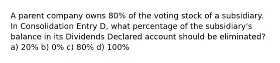 A parent company owns 80% of the voting stock of a subsidiary. In Consolidation Entry D, what percentage of the subsidiary's balance in its Dividends Declared account should be eliminated? a) 20% b) 0% c) 80% d) 100%