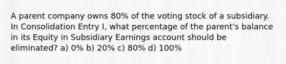 A parent company owns 80% of the voting stock of a subsidiary. In Consolidation Entry I, what percentage of the parent's balance in its Equity in Subsidiary Earnings account should be eliminated? a) 0% b) 20% c) 80% d) 100%