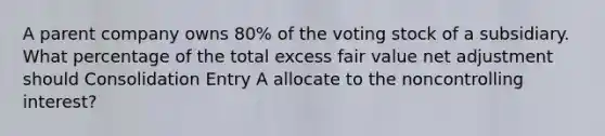 A parent company owns 80% of the voting stock of a subsidiary. What percentage of the total excess fair value net adjustment should Consolidation Entry A allocate to the noncontrolling interest?