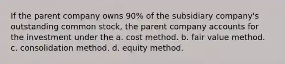 If the parent company owns 90% of the subsidiary company's outstanding common stock, the parent company accounts for the investment under the a. cost method. b. fair value method. c. consolidation method. d. equity method.