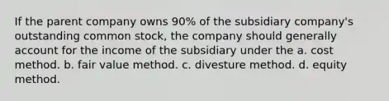 If the parent company owns 90% of the subsidiary company's outstanding common stock, the company should generally account for the income of the subsidiary under the a. cost method. b. fair value method. c. divesture method. d. equity method.