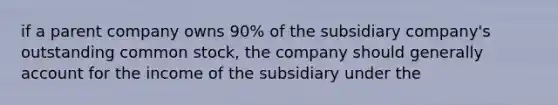 if a parent company owns 90% of the subsidiary company's outstanding common stock, the company should generally account for the income of the subsidiary under the