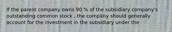 If the parent company owns 90 % of the subsidiary company's outstanding common stock , the company should generally account for the investment in the subsidiary under the