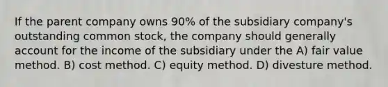 If the parent company owns 90% of the subsidiary company's outstanding common stock, the company should generally account for the income of the subsidiary under the A) fair value method. B) cost method. C) equity method. D) divesture method.