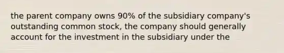 the parent company owns 90% of the subsidiary company's outstanding common stock, the company should generally account for the investment in the subsidiary under the