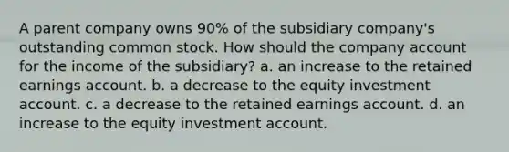 A parent company owns 90% of the subsidiary company's outstanding common stock. How should the company account for the income of the subsidiary? a. an increase to the retained earnings account. b. a decrease to the equity investment account. c. a decrease to the retained earnings account. d. an increase to the equity investment account.