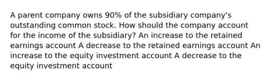 A parent company owns 90% of the subsidiary company's outstanding common stock. How should the company account for the income of the subsidiary? An increase to the retained earnings account A decrease to the retained earnings account An increase to the equity investment account A decrease to the equity investment account