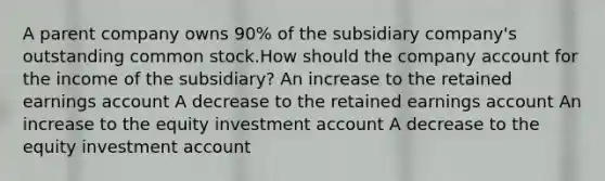 A parent company owns 90% of the subsidiary company's outstanding common stock.How should the company account for the income of the subsidiary? An increase to the retained earnings account A decrease to the retained earnings account An increase to the equity investment account A decrease to the equity investment account