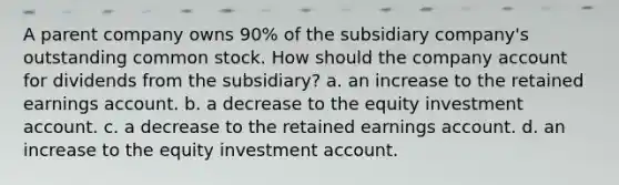 A parent company owns 90% of the subsidiary company's outstanding common stock. How should the company account for dividends from the subsidiary? a. an increase to the retained earnings account. b. a decrease to the equity investment account. c. a decrease to the retained earnings account. d. an increase to the equity investment account.